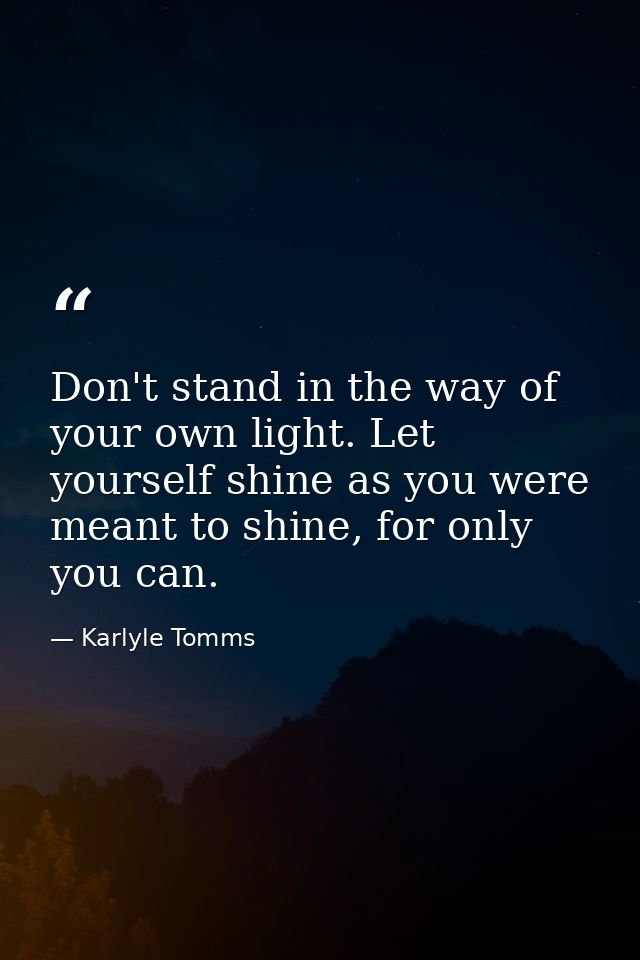 Don't stand in the way of your own light. Let yourself shine as you were meant to shine, for only you can. — Karlyle Tomms