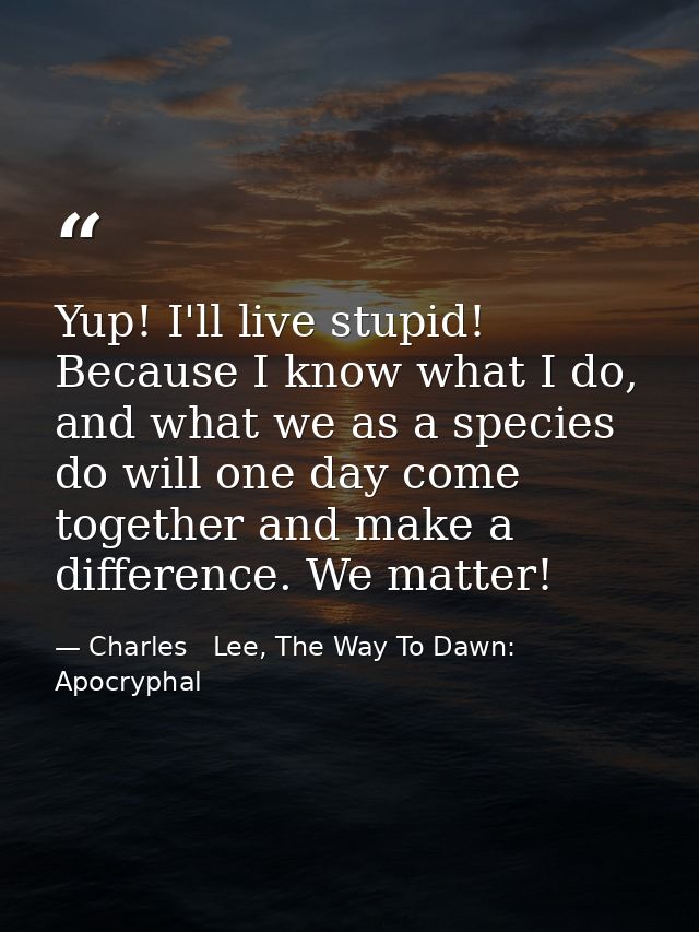 Yup! I'll live stupid! Because I know what I do, and what we as a species do will one day come together and make a diffe — Charles   Lee, The Way To Dawn: Apocryphal