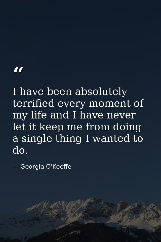 I have been absolutely terrified every moment of my life and I have never let it keep me from doing a single thing I wan — Georgia O'Keeffe