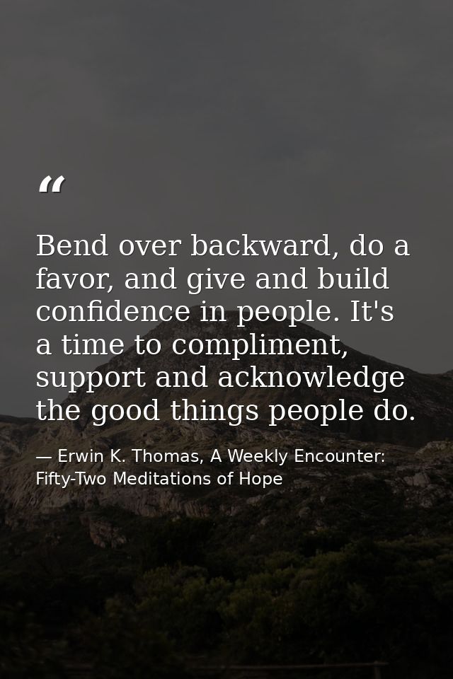 Bend over backward, do a favor, and give and build confidence in people. It's a time to compliment, support and acknowle — Erwin K. Thomas, A Weekly Encounter: Fifty-Two Meditations of Hope