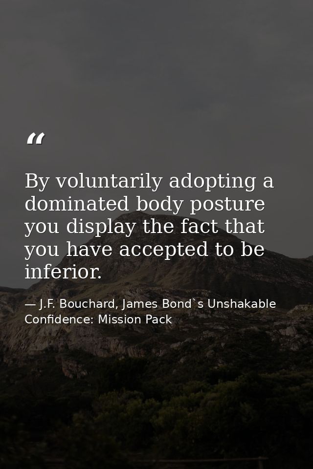 By voluntarily adopting a dominated body posture you display the fact that you have accepted to be inferior. — J.F. Bouchard, James Bond`s Unshakable Confidence: Mission Pack