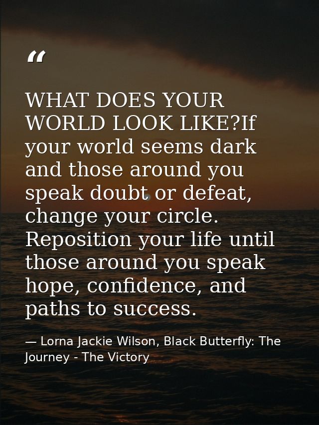 WHAT DOES YOUR WORLD LOOK LIKE?If your world seems dark and those around you speak doubt or defeat, change your circle.  — Lorna Jackie Wilson, Black Butterfly: The Journey - The Victory