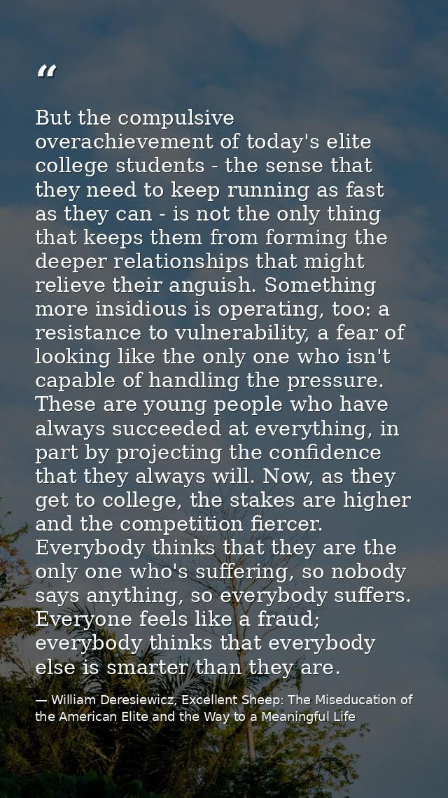 But the compulsive overachievement of today's elite college students - the sense that they need to keep running as fast  — William Deresiewicz, Excellent Sheep: The Miseducation of the American Elite and the Way to a Meaningful Life