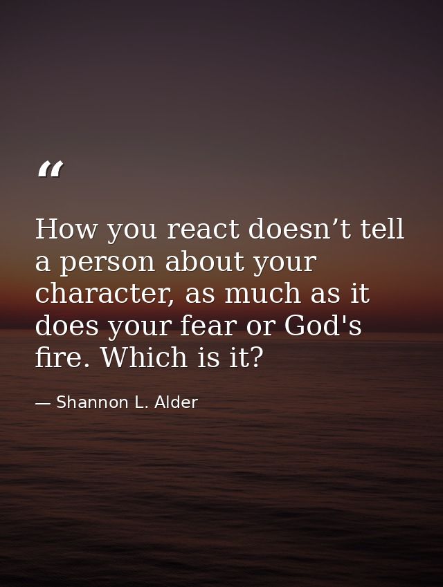How you react doesn’t tell a person about your character, as much as it does your fear or God's fire. Which is it? — Shannon L. Alder
