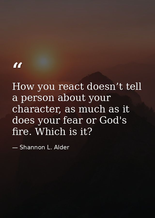 How you react doesn’t tell a person about your character, as much as it does your fear or God's fire. Which is it? — Shannon L. Alder