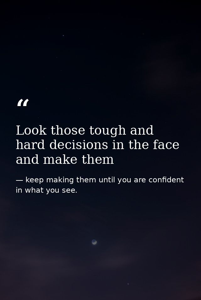 Look those tough and hard decisions in the face and make them — keep making them until you are confident in what you see.