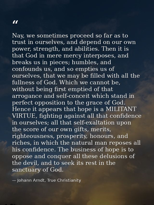 Nay, we sometimes proceed so far as to trust in ourselves, and depend on our own power, strength, and abilities. Then it — Johann Arndt, True Christianity
