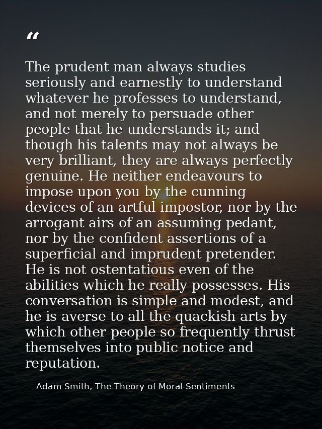 The prudent man always studies seriously and earnestly to understand whatever he professes to understand, and not merely — Adam Smith, The Theory of Moral Sentiments