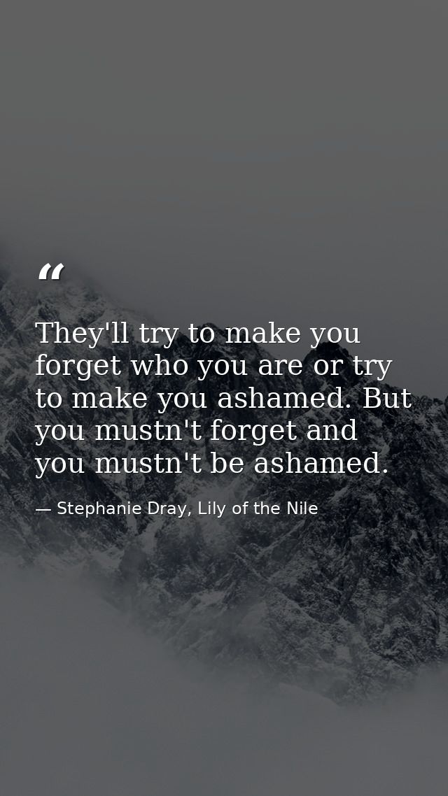 They'll try to make you forget who you are or try to make you ashamed. But you mustn't forget and you mustn't be ashamed — Stephanie Dray, Lily of the Nile
