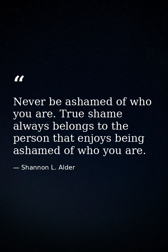 Never be ashamed of who you are. True shame always belongs to the person that enjoys being ashamed of who you are. — Shannon L. Alder