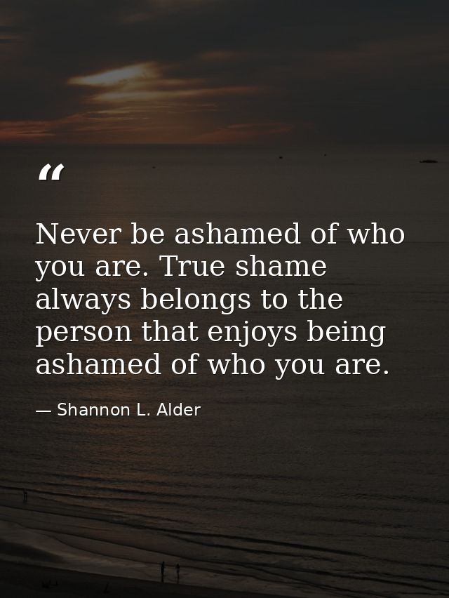 Never be ashamed of who you are. True shame always belongs to the person that enjoys being ashamed of who you are. — Shannon L. Alder