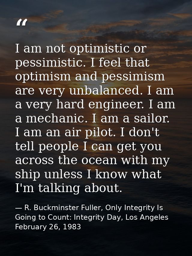 I am not optimistic or pessimistic. I feel that optimism and pessimism are very unbalanced. I am a very hard engineer. I — R. Buckminster Fuller, Only Integrity Is Going to Count: Integrity Day, Los Angeles February 26, 1983