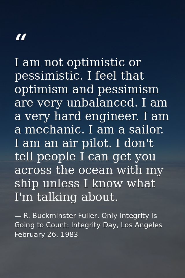 I am not optimistic or pessimistic. I feel that optimism and pessimism are very unbalanced. I am a very hard engineer. I — R. Buckminster Fuller, Only Integrity Is Going to Count: Integrity Day, Los Angeles February 26, 1983