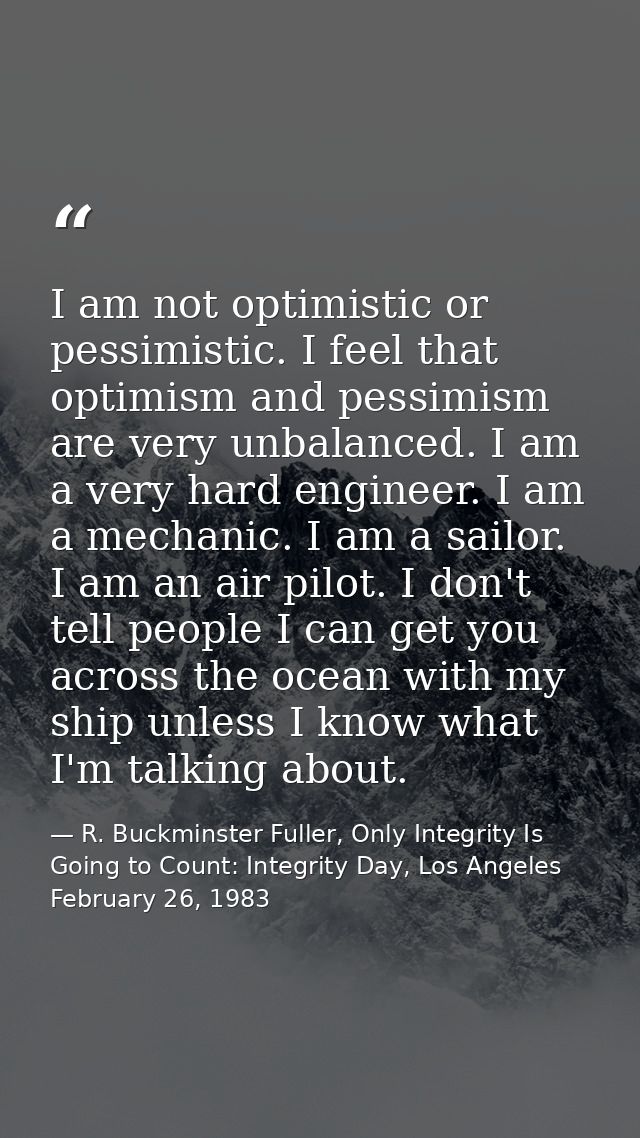 I am not optimistic or pessimistic. I feel that optimism and pessimism are very unbalanced. I am a very hard engineer. I — R. Buckminster Fuller, Only Integrity Is Going to Count: Integrity Day, Los Angeles February 26, 1983