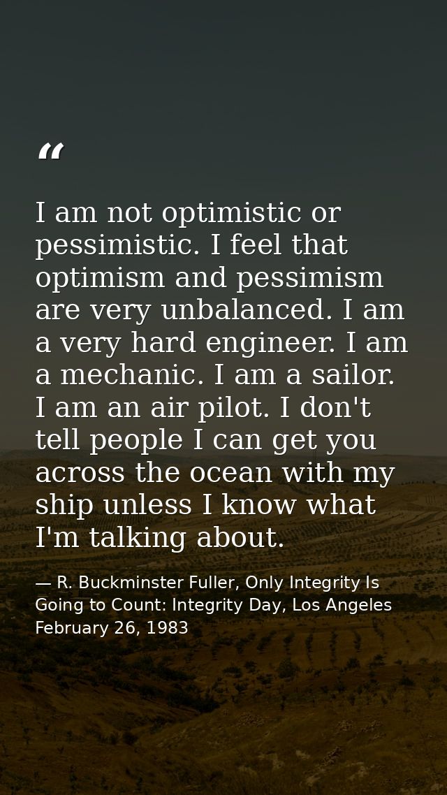 I am not optimistic or pessimistic. I feel that optimism and pessimism are very unbalanced. I am a very hard engineer. I — R. Buckminster Fuller, Only Integrity Is Going to Count: Integrity Day, Los Angeles February 26, 1983