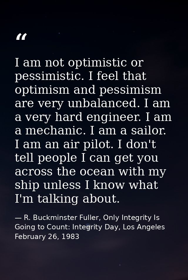 I am not optimistic or pessimistic. I feel that optimism and pessimism are very unbalanced. I am a very hard engineer. I — R. Buckminster Fuller, Only Integrity Is Going to Count: Integrity Day, Los Angeles February 26, 1983