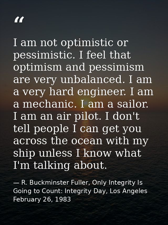 I am not optimistic or pessimistic. I feel that optimism and pessimism are very unbalanced. I am a very hard engineer. I — R. Buckminster Fuller, Only Integrity Is Going to Count: Integrity Day, Los Angeles February 26, 1983