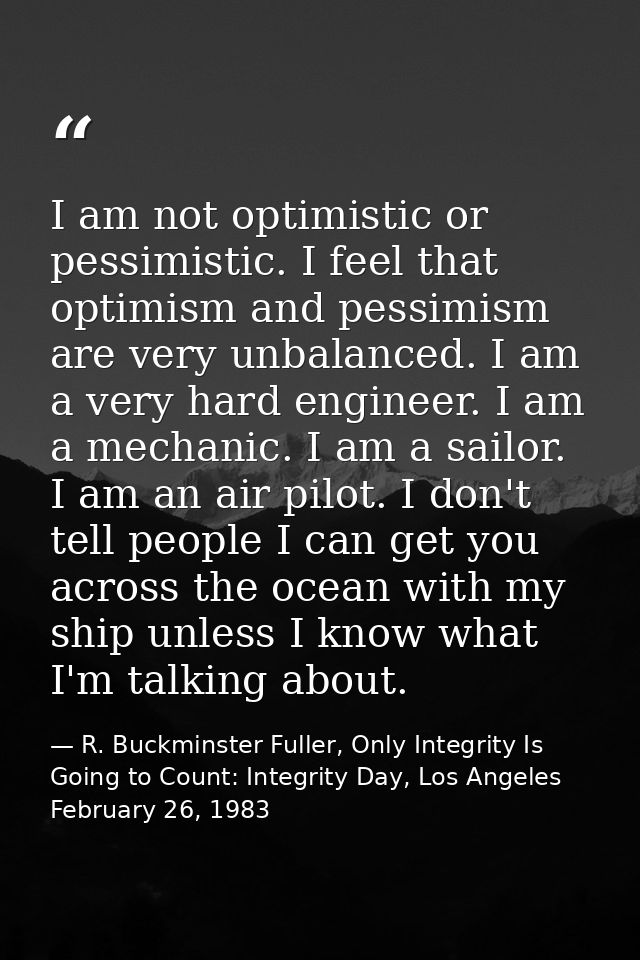 I am not optimistic or pessimistic. I feel that optimism and pessimism are very unbalanced. I am a very hard engineer. I — R. Buckminster Fuller, Only Integrity Is Going to Count: Integrity Day, Los Angeles February 26, 1983