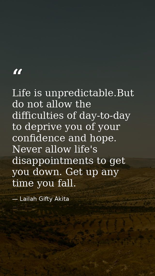Life is unpredictable.But do not allow the difficulties of day-to-day to deprive you of your confidence and hope. Never  — Lailah Gifty Akita