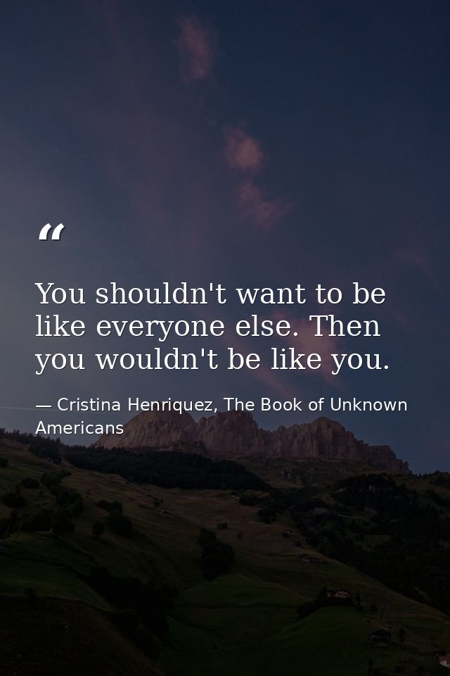 You shouldn't want to be like everyone else. Then you wouldn't be like you. — Cristina Henriquez, The Book of Unknown Americans