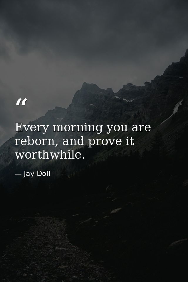 Every morning you are reborn, and prove it worthwhile. — Jay Doll