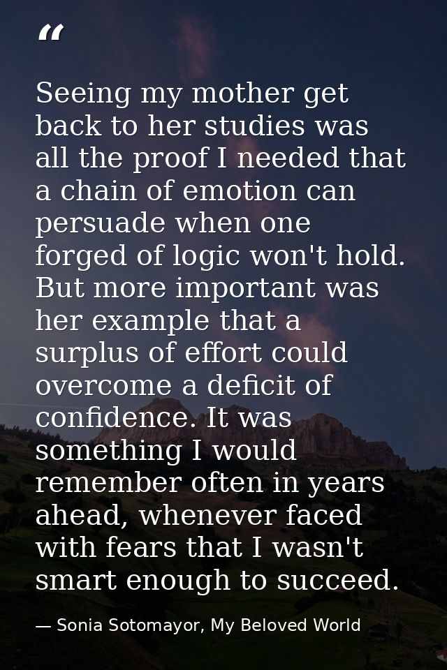 Seeing my mother get back to her studies was all the proof I needed that a chain of emotion can persuade when one forged — Sonia Sotomayor, My Beloved World