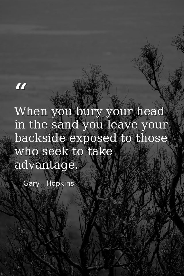 When you bury your head in the sand you leave your backside exposed to those who seek to take advantage. — Gary   Hopkins