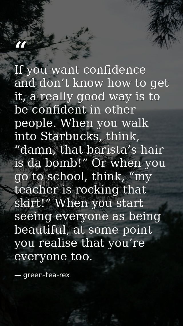 If you want confidence and don’t know how to get it, a really good way is to be confident in other people. When you walk — green-tea-rex