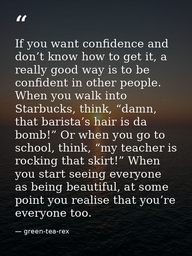 If you want confidence and don’t know how to get it, a really good way is to be confident in other people. When you walk — green-tea-rex