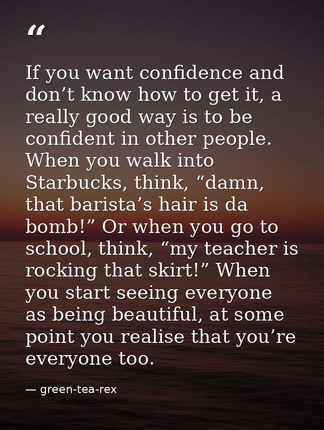 If you want confidence and don’t know how to get it, a really good way is to be confident in other people. When you walk — green-tea-rex