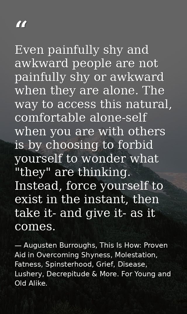 Even painfully shy and awkward people are not painfully shy or awkward when they are alone. The way to access this natur — Augusten Burroughs, This Is How: Proven Aid in Overcoming Shyness, Molestation, Fatness, Spinsterhood, Grief, Disease, Lushery, Decrepitude & More. For Young and Old Alike.