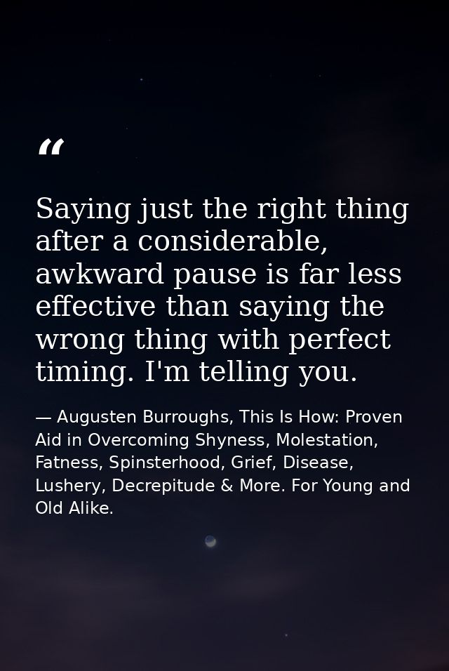 Saying just the right thing after a considerable, awkward pause is far less effective than saying the wrong thing with p — Augusten Burroughs, This Is How: Proven Aid in Overcoming Shyness, Molestation, Fatness, Spinsterhood, Grief, Disease, Lushery, Decrepitude & More. For Young and Old Alike.