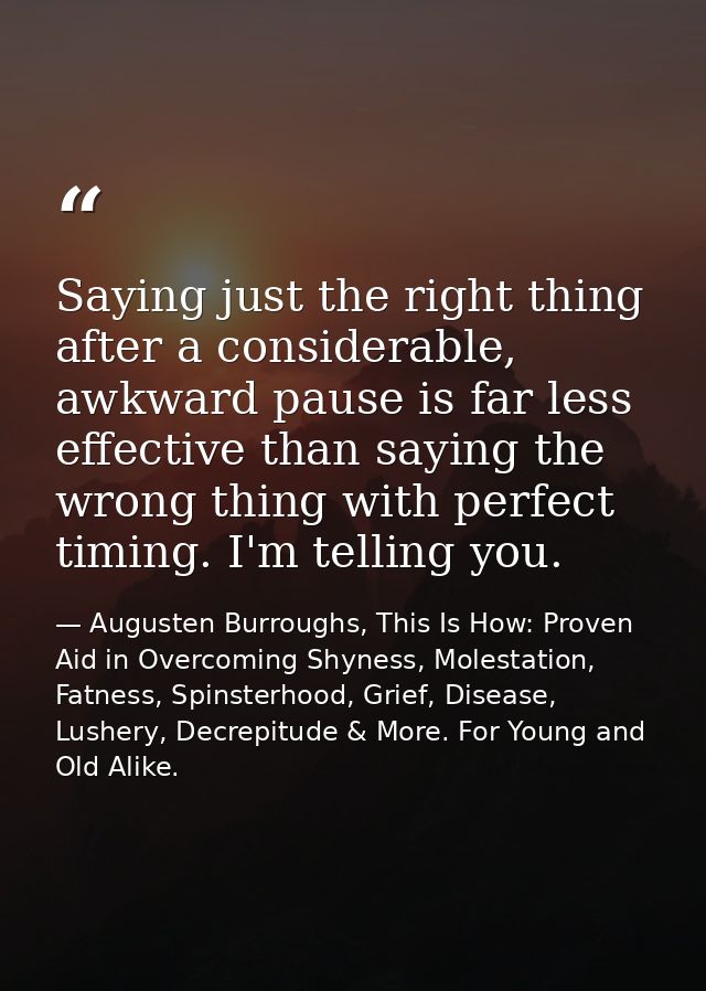 Saying just the right thing after a considerable, awkward pause is far less effective than saying the wrong thing with p — Augusten Burroughs, This Is How: Proven Aid in Overcoming Shyness, Molestation, Fatness, Spinsterhood, Grief, Disease, Lushery, Decrepitude & More. For Young and Old Alike.