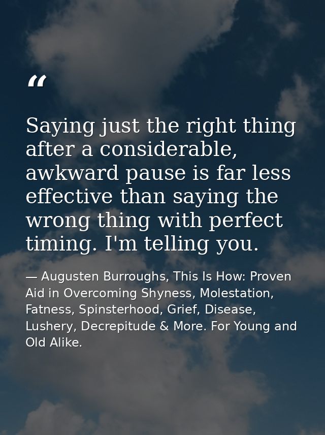 Saying just the right thing after a considerable, awkward pause is far less effective than saying the wrong thing with p — Augusten Burroughs, This Is How: Proven Aid in Overcoming Shyness, Molestation, Fatness, Spinsterhood, Grief, Disease, Lushery, Decrepitude & More. For Young and Old Alike.