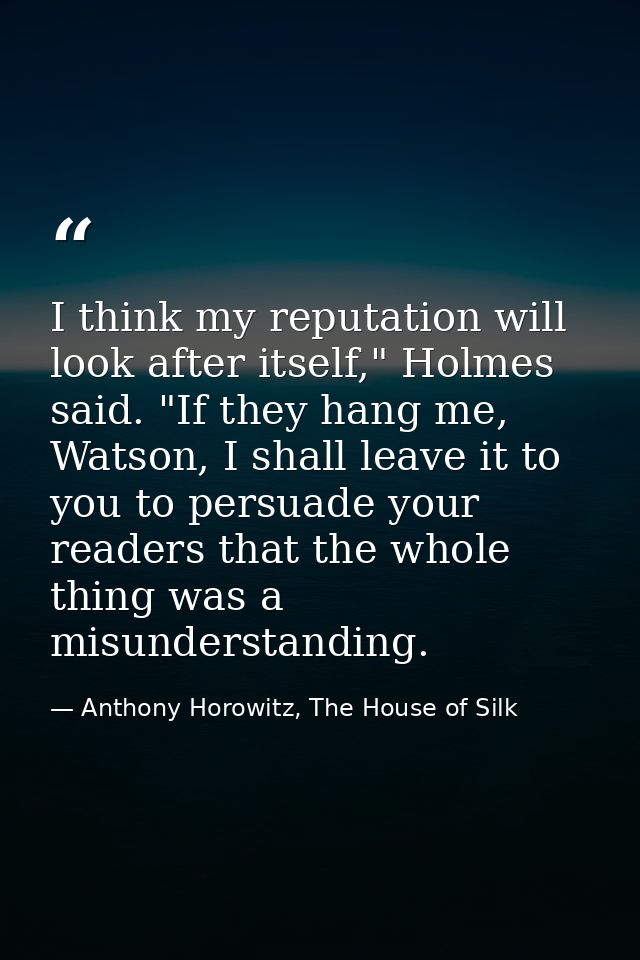 I think my reputation will look after itself," Holmes said. "If they hang me, Watson, I shall leave it to you to persuad — Anthony Horowitz, The House of Silk