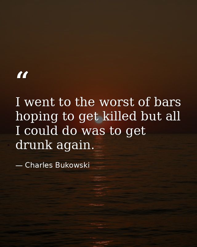 I went to the worst of bars hoping to get killed but all I could do was to get drunk again. — Charles Bukowski