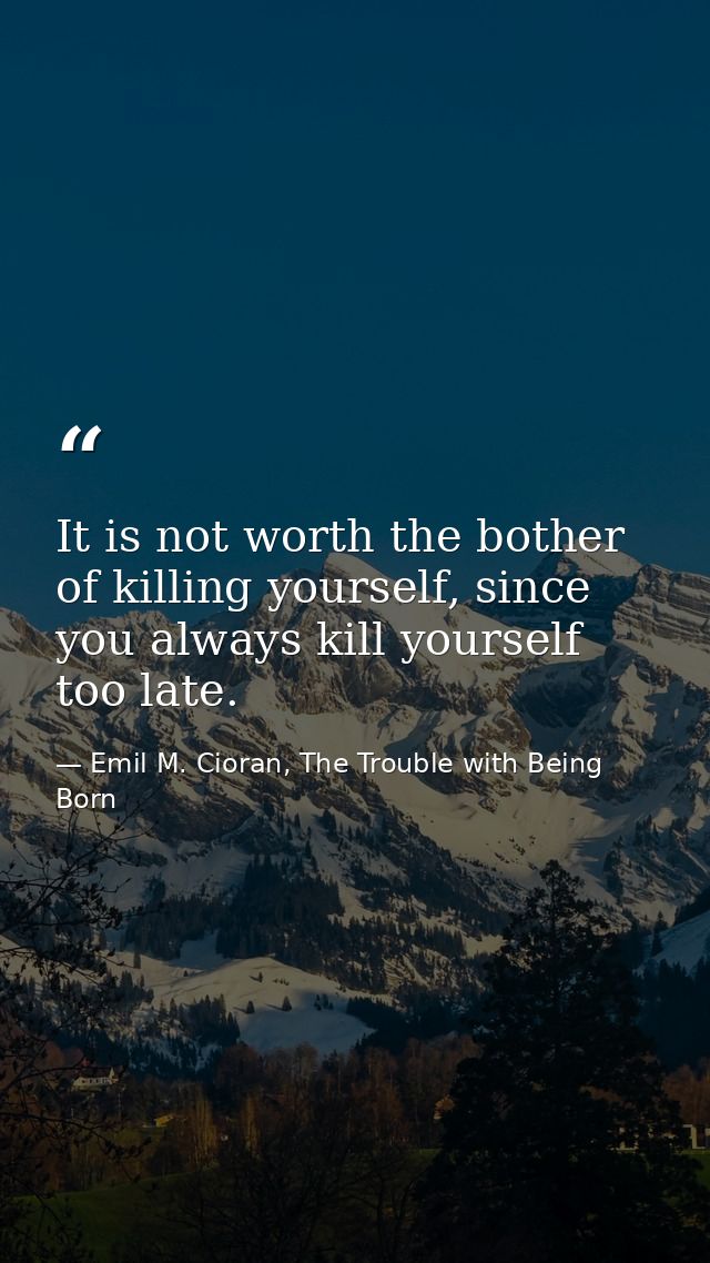 It is not worth the bother of killing yourself, since you always kill yourself too late. — Emil M. Cioran, The Trouble with Being Born