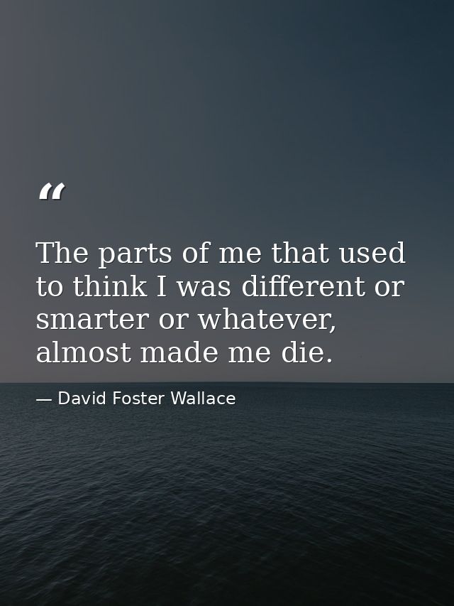 The parts of me that used to think I was different or smarter or whatever, almost made me die. — David Foster Wallace