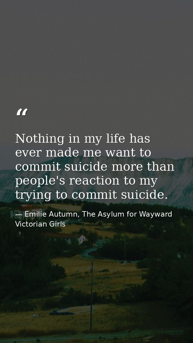 Nothing in my life has ever made me want to commit suicide more than people's reaction to my trying to commit suicide. — Emilie Autumn, The Asylum for Wayward Victorian Girls