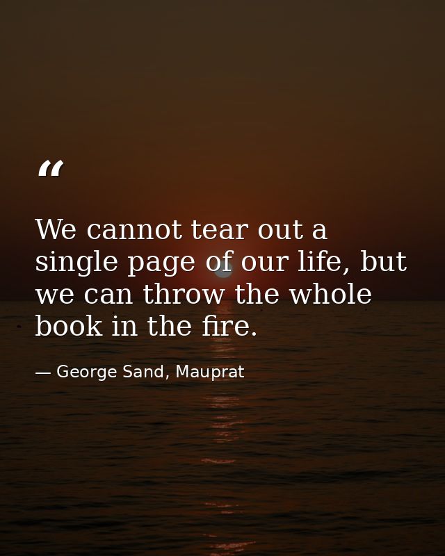 We cannot tear out a single page of our life, but we can throw the whole book in the fire. — George Sand, Mauprat