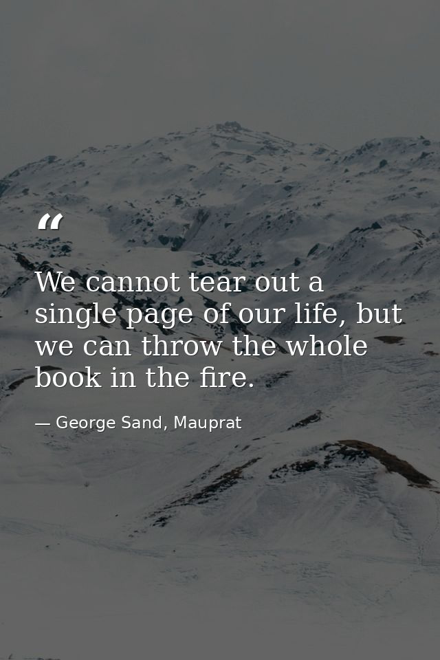 We cannot tear out a single page of our life, but we can throw the whole book in the fire. — George Sand, Mauprat