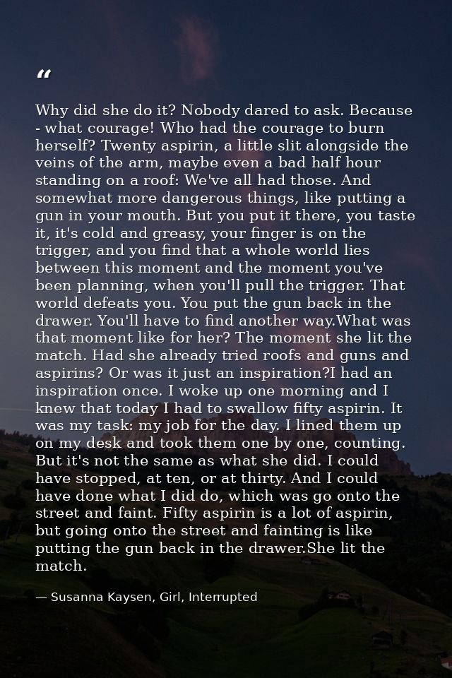 Why did she do it? Nobody dared to ask. Because - what courage! Who had the courage to burn herself? Twenty aspirin, a l — Susanna Kaysen, Girl, Interrupted