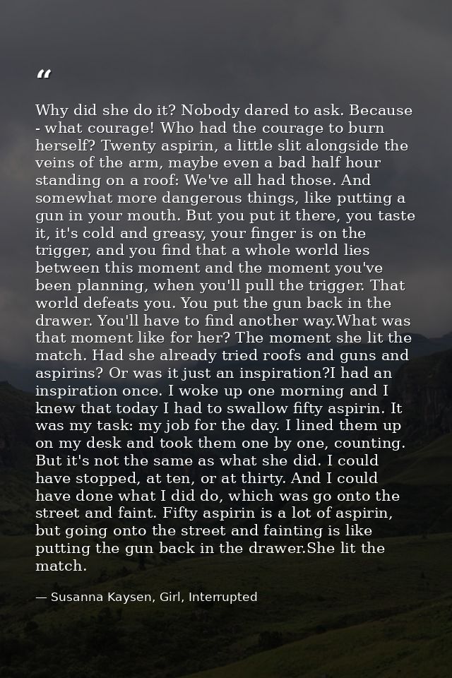 Why did she do it? Nobody dared to ask. Because - what courage! Who had the courage to burn herself? Twenty aspirin, a l — Susanna Kaysen, Girl, Interrupted