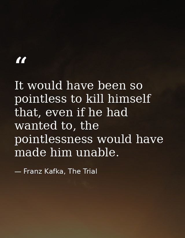 It would have been so pointless to kill himself that, even if he had wanted to, the pointlessness would have made him un — Franz Kafka, The Trial