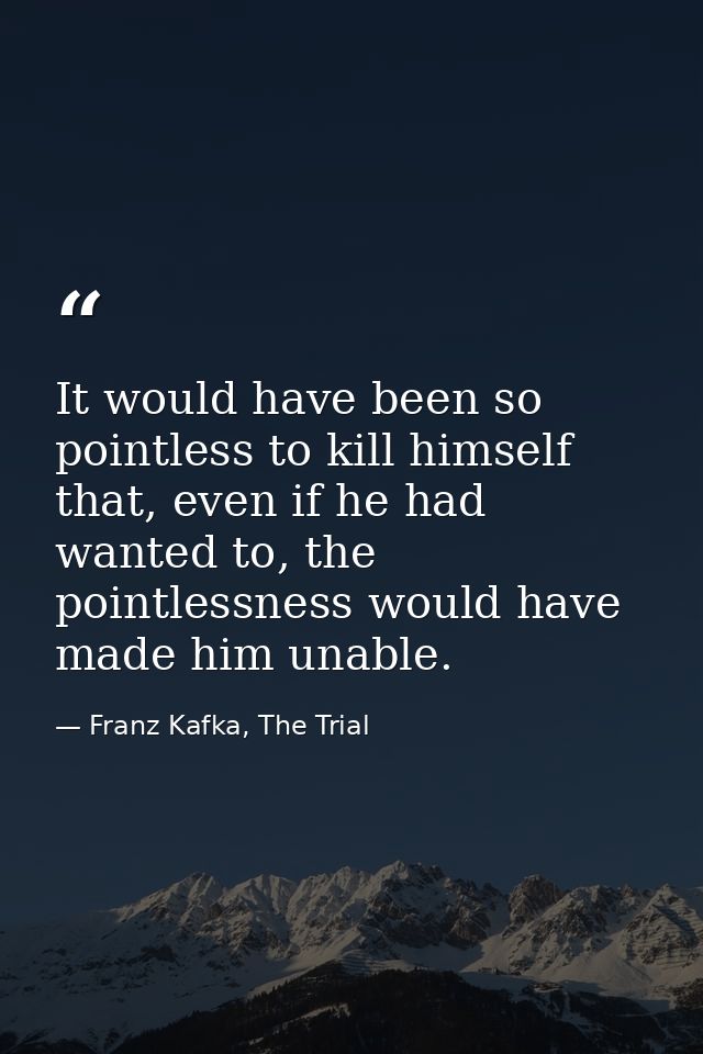 It would have been so pointless to kill himself that, even if he had wanted to, the pointlessness would have made him un — Franz Kafka, The Trial