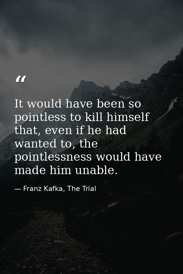 It would have been so pointless to kill himself that, even if he had wanted to, the pointlessness would have made him un — Franz Kafka, The Trial