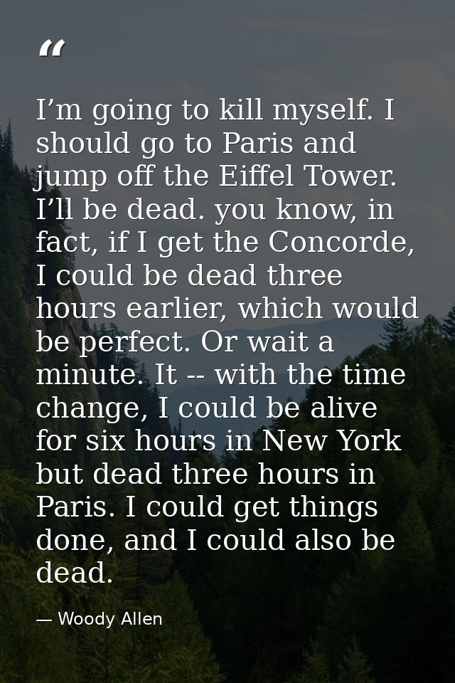 I’m going to kill myself. I should go to Paris and jump off the Eiffel Tower. I’ll be dead. you know, in fact, if I get  — Woody Allen