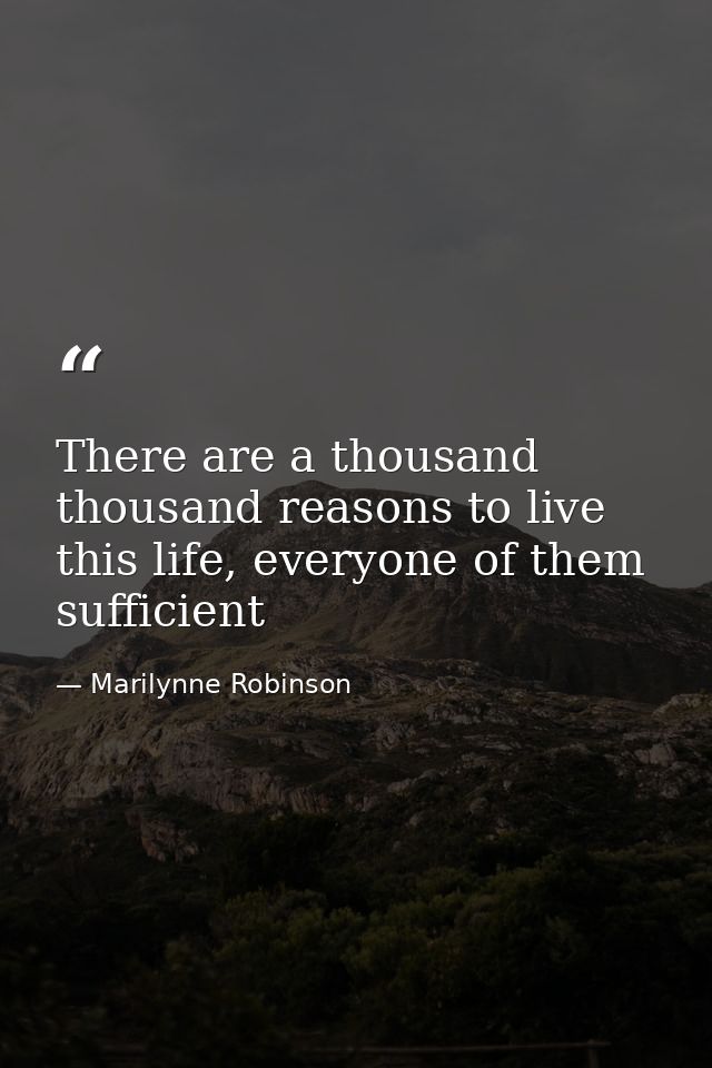 There are a thousand thousand reasons to live this life, everyone of them sufficient — Marilynne Robinson