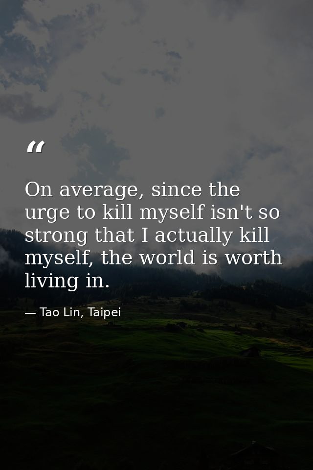 On average, since the urge to kill myself isn't so strong that I actually kill myself, the world is worth living in. — Tao Lin, Taipei