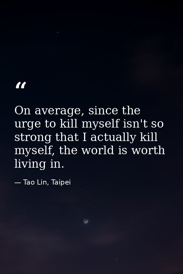 On average, since the urge to kill myself isn't so strong that I actually kill myself, the world is worth living in. — Tao Lin, Taipei